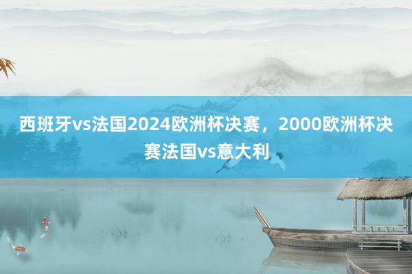 西班牙vs法国2024欧洲杯决赛，2000欧洲杯决赛法国vs意大利