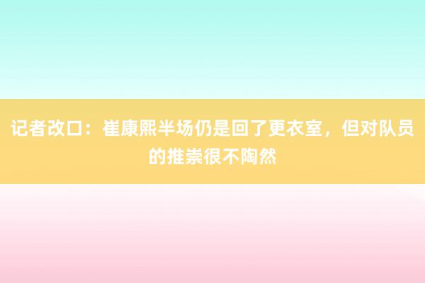 记者改口：崔康熙半场仍是回了更衣室，但对队员的推崇很不陶然