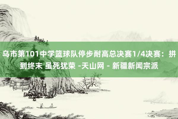 乌市第101中学篮球队停步耐高总决赛1/4决赛：拼到终末 虽死犹荣 -天山网 - 新疆新闻宗派