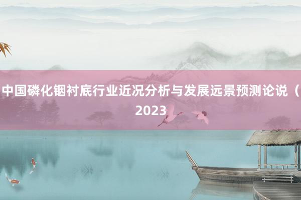 中国磷化铟衬底行业近况分析与发展远景预测论说（2023