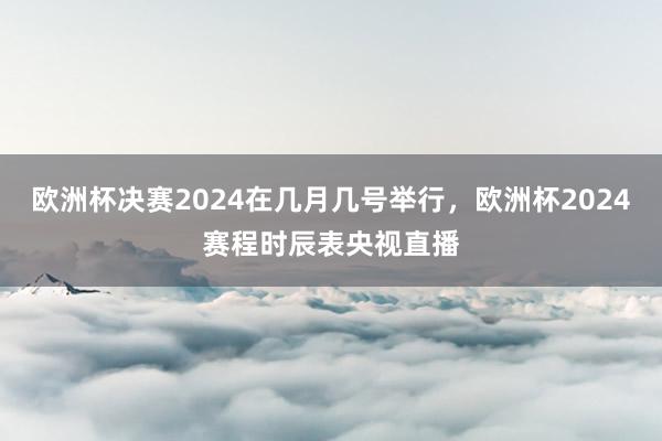 欧洲杯决赛2024在几月几号举行，欧洲杯2024赛程时辰表央视直播